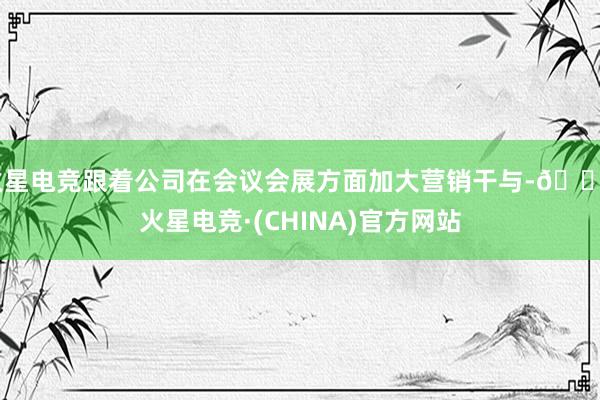 火星电竞跟着公司在会议会展方面加大营销干与-🔥火星电竞·(CHINA)官方网站