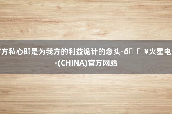 官方私心即是为我方的利益诡计的念头-🔥火星电竞·(CHINA)官方网站