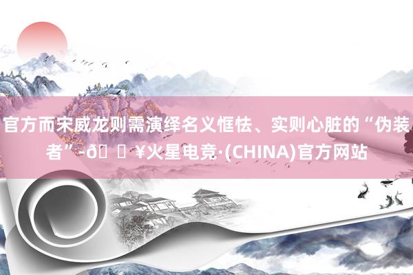 官方而宋威龙则需演绎名义恇怯、实则心脏的“伪装者”-🔥火星电竞·(CHINA)官方网站