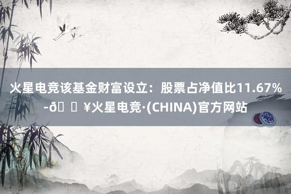 火星电竞该基金财富设立：股票占净值比11.67%-🔥火星电竞·(CHINA)官方网站