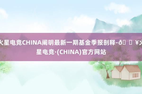 火星电竞CHINA阐明最新一期基金季报剖释-🔥火星电竞·(CHINA)官方网站