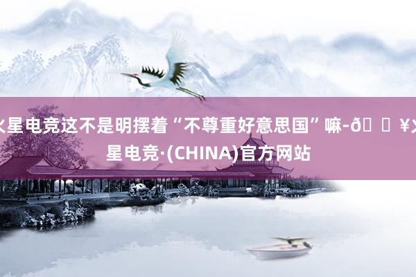 火星电竞这不是明摆着“不尊重好意思国”嘛-🔥火星电竞·(CHINA)官方网站