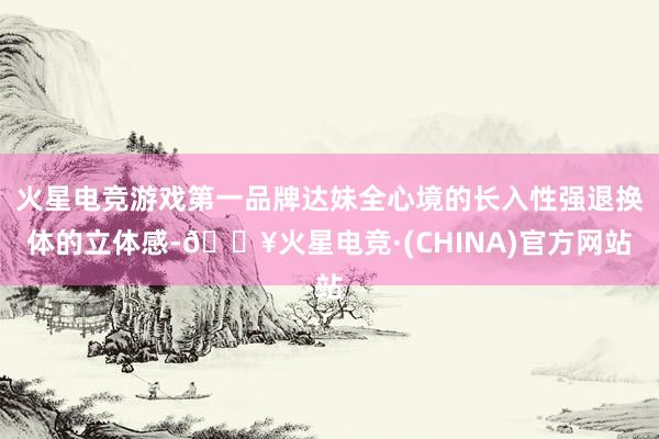 火星电竞游戏第一品牌达妹全心境的长入性强退换体的立体感-🔥火星电竞·(CHINA)官方网站