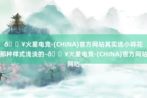 🔥火星电竞·(CHINA)官方网站其实选小碎花那种样式浅淡的-🔥火星电竞·(CHINA)官方网站