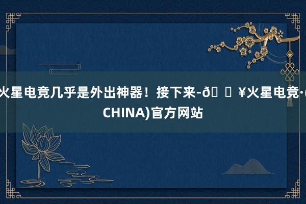 火星电竞几乎是外出神器！接下来-🔥火星电竞·(CHINA)官方网站