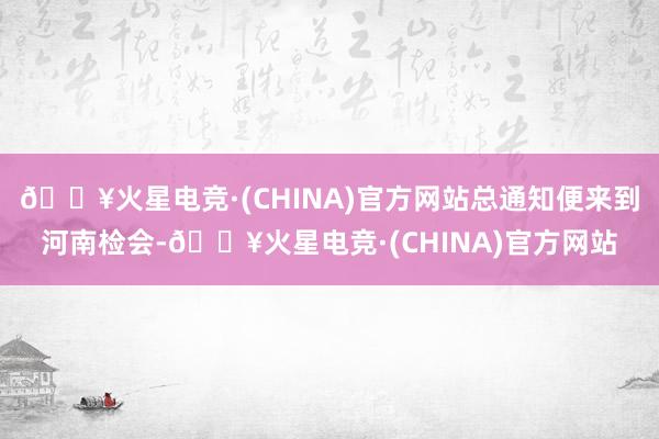 🔥火星电竞·(CHINA)官方网站总通知便来到河南检会-🔥火星电竞·(CHINA)官方网站