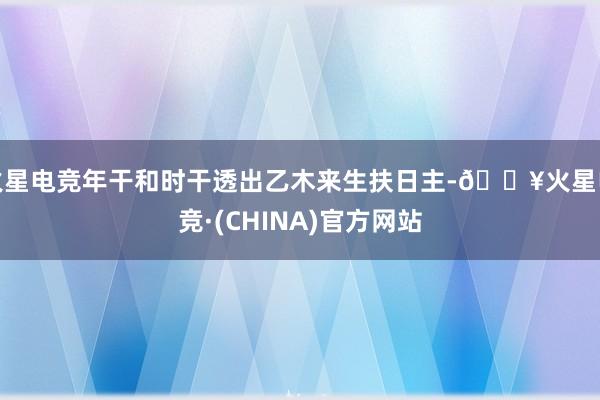 火星电竞年干和时干透出乙木来生扶日主-🔥火星电竞·(CHINA)官方网站