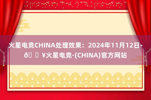 火星电竞CHINA处理效果：2024年11月12日-🔥火星电竞·(CHINA)官方网站