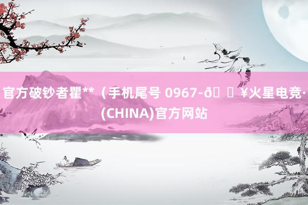 官方破钞者瞿**（手机尾号 0967-🔥火星电竞·(CHINA)官方网站