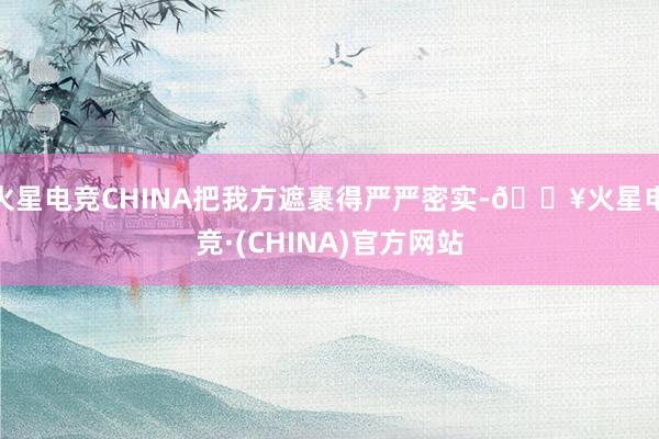 火星电竞CHINA把我方遮裹得严严密实-🔥火星电竞·(CHINA)官方网站