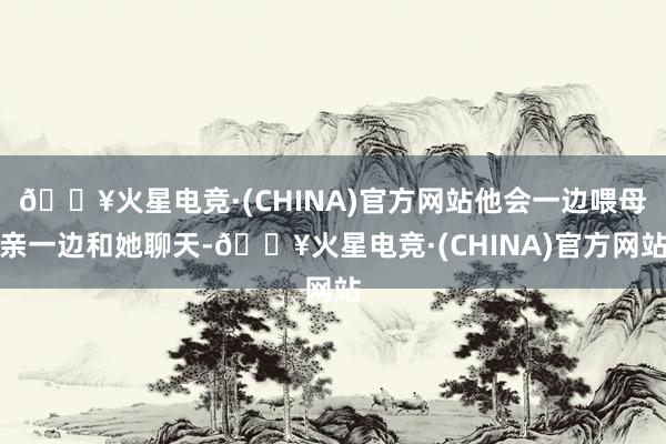 🔥火星电竞·(CHINA)官方网站他会一边喂母亲一边和她聊天-🔥火星电竞·(CHINA)官方网站