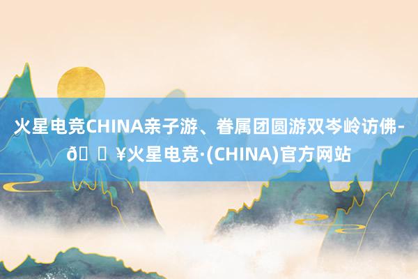 火星电竞CHINA亲子游、眷属团圆游双岑岭访佛-🔥火星电竞·(CHINA)官方网站