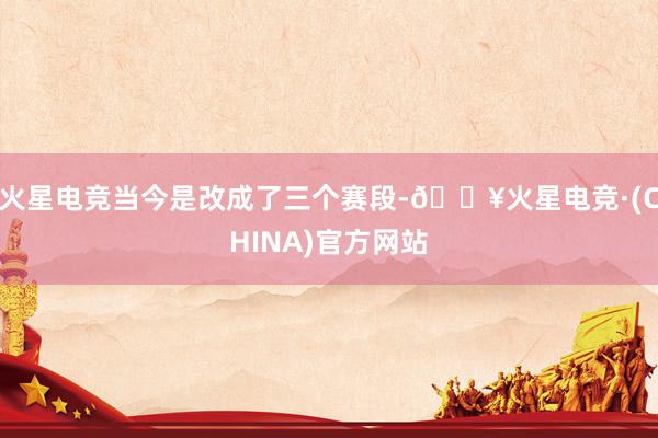 火星电竞当今是改成了三个赛段-🔥火星电竞·(CHINA)官方网站