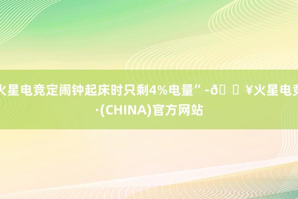 火星电竞定闹钟起床时只剩4%电量”-🔥火星电竞·(CHINA)官方网站