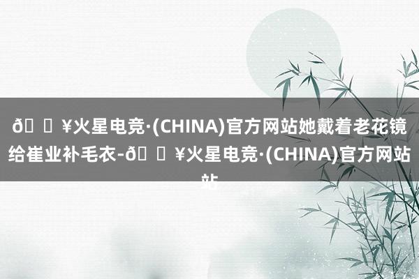 🔥火星电竞·(CHINA)官方网站她戴着老花镜给崔业补毛衣-🔥火星电竞·(CHINA)官方网站