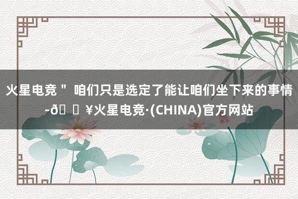 火星电竞＂ 咱们只是选定了能让咱们坐下来的事情-🔥火星电竞·(CHINA)官方网站
