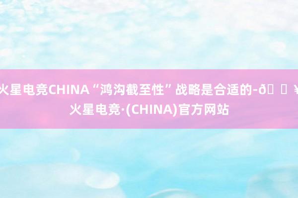 火星电竞CHINA“鸿沟截至性”战略是合适的-🔥火星电竞·(CHINA)官方网站