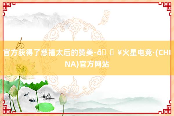 官方获得了慈禧太后的赞美-🔥火星电竞·(CHINA)官方网站