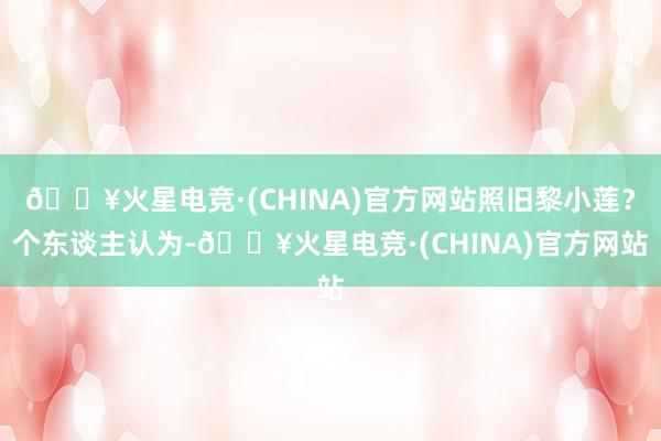 🔥火星电竞·(CHINA)官方网站照旧黎小莲？个东谈主认为-🔥火星电竞·(CHINA)官方网站
