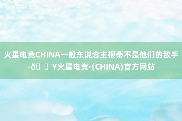 火星电竞CHINA一般东说念主根蒂不是他们的敌手-🔥火星电竞·(CHINA)官方网站