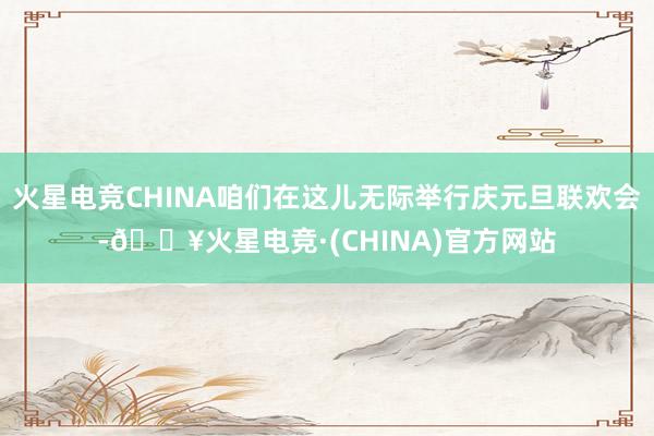 火星电竞CHINA咱们在这儿无际举行庆元旦联欢会-🔥火星电竞·(CHINA)官方网站