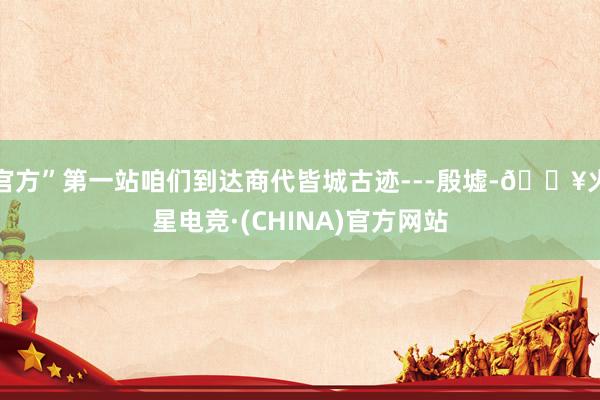 官方”第一站咱们到达商代皆城古迹---殷墟-🔥火星电竞·(CHINA)官方网站