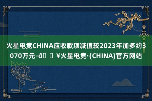 火星电竞CHINA应收款项减值较2023年加多约3070万元-🔥火星电竞·(CHINA)官方网站