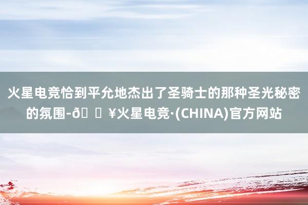 火星电竞恰到平允地杰出了圣骑士的那种圣光秘密的氛围-🔥火星电竞·(CHINA)官方网站