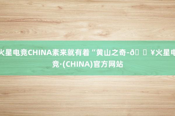 火星电竞CHINA素来就有着“黄山之奇-🔥火星电竞·(CHINA)官方网站