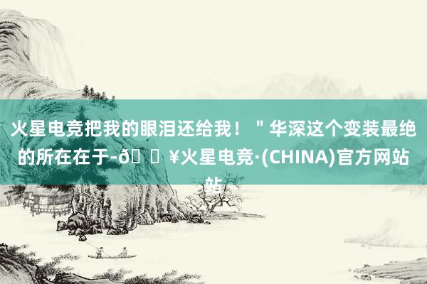 火星电竞把我的眼泪还给我！＂华深这个变装最绝的所在在于-🔥火星电竞·(CHINA)官方网站