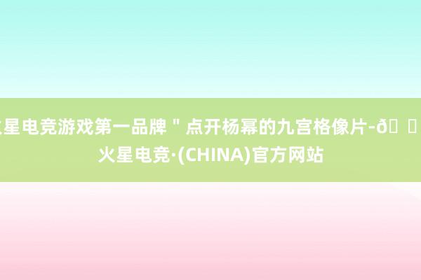 火星电竞游戏第一品牌＂点开杨幂的九宫格像片-🔥火星电竞·(CHINA)官方网站