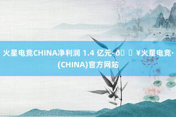 火星电竞CHINA净利润 1.4 亿元-🔥火星电竞·(CHINA)官方网站