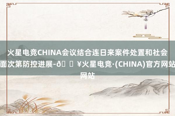 火星电竞CHINA会议结合连日来案件处置和社会面次第防控进展-🔥火星电竞·(CHINA)官方网站