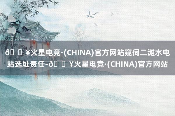 🔥火星电竞·(CHINA)官方网站窥伺二滩水电站选址责任-🔥火星电竞·(CHINA)官方网站
