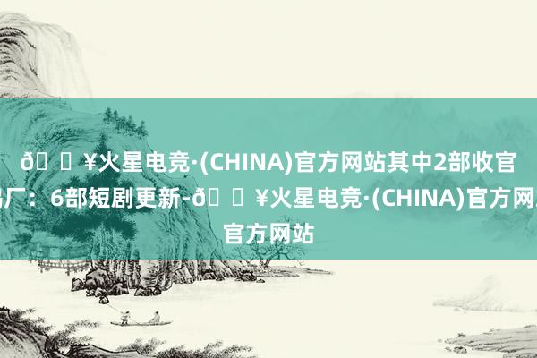 🔥火星电竞·(CHINA)官方网站其中2部收官鹅厂：6部短剧更新-🔥火星电竞·(CHINA)官方网站