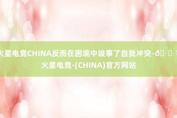 火星电竞CHINA反而在困境中竣事了自我冲突-🔥火星电竞·(CHINA)官方网站