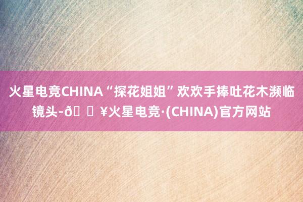 火星电竞CHINA“探花姐姐”欢欢手捧吐花木濒临镜头-🔥火星电竞·(CHINA)官方网站