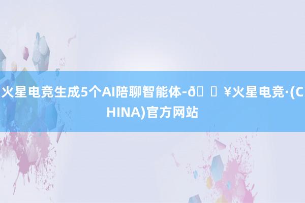 火星电竞生成5个AI陪聊智能体-🔥火星电竞·(CHINA)官方网站