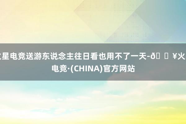 火星电竞送游东说念主往日看也用不了一天-🔥火星电竞·(CHINA)官方网站
