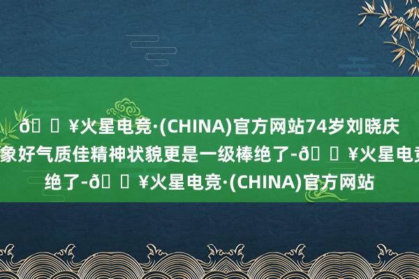 🔥火星电竞·(CHINA)官方网站74岁刘晓庆最新像片长这么，形象好气质佳精神状貌更是一级棒绝了-🔥火星电竞·(CHINA)官方网站
