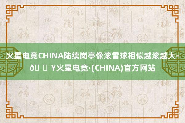 火星电竞CHINA陆续岗亭像滚雪球相似越滚越大-🔥火星电竞·(CHINA)官方网站