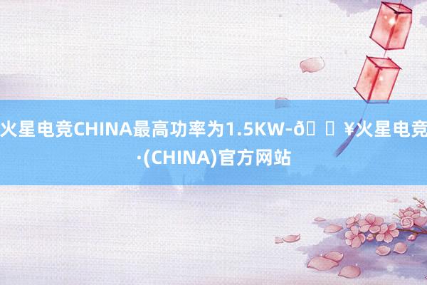 火星电竞CHINA最高功率为1.5KW-🔥火星电竞·(CHINA)官方网站
