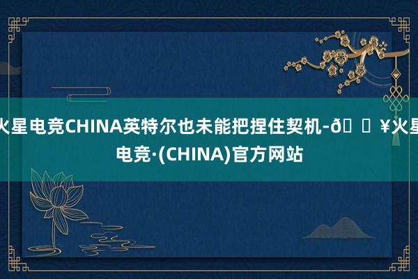 火星电竞CHINA英特尔也未能把捏住契机-🔥火星电竞·(CHINA)官方网站