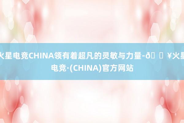 火星电竞CHINA领有着超凡的灵敏与力量-🔥火星电竞·(CHINA)官方网站