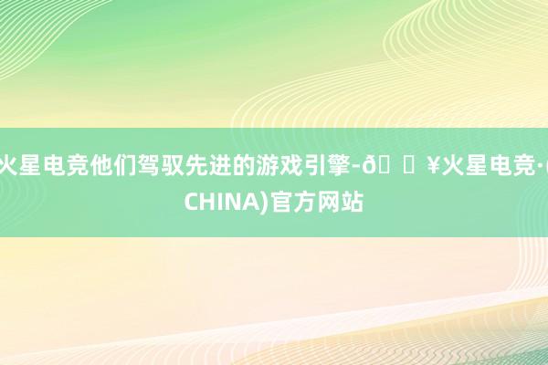 火星电竞他们驾驭先进的游戏引擎-🔥火星电竞·(CHINA)官方网站
