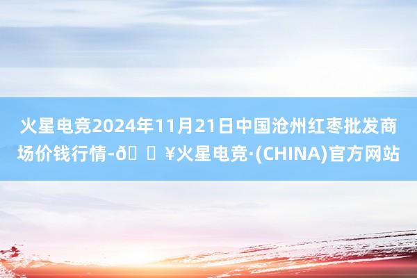 火星电竞2024年11月21日中国沧州红枣批发商场价钱行情-🔥火星电竞·(CHINA)官方网站
