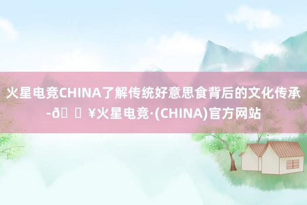火星电竞CHINA了解传统好意思食背后的文化传承-🔥火星电竞·(CHINA)官方网站