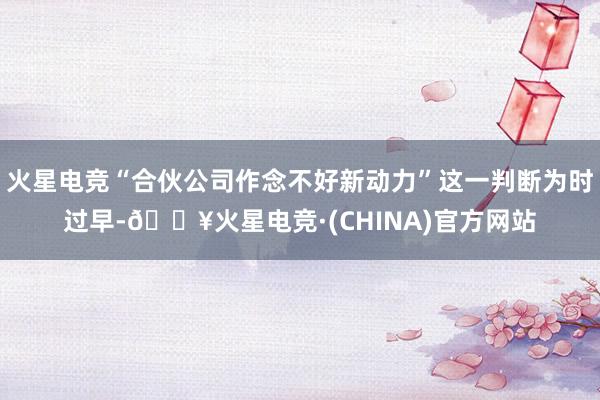 火星电竞“合伙公司作念不好新动力”这一判断为时过早-🔥火星电竞·(CHINA)官方网站