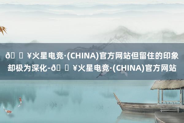 🔥火星电竞·(CHINA)官方网站但留住的印象却极为深化-🔥火星电竞·(CHINA)官方网站