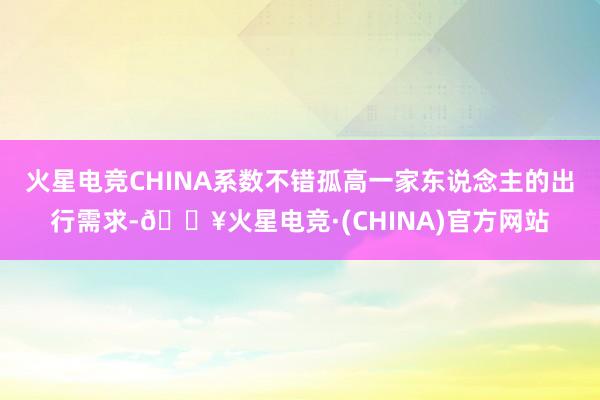 火星电竞CHINA系数不错孤高一家东说念主的出行需求-🔥火星电竞·(CHINA)官方网站